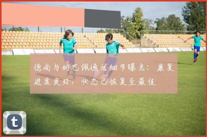 德尚与姆巴佩通话细节曝光：康复进度良好，状态已恢复至最佳