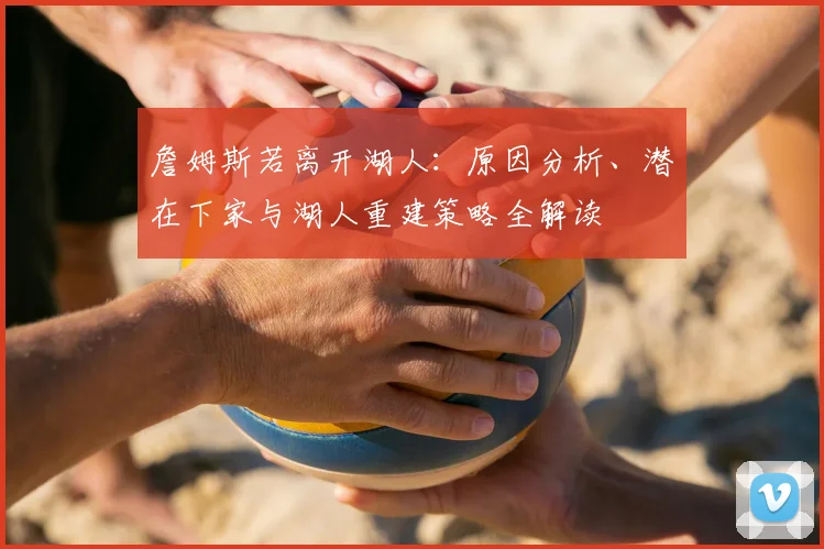 詹姆斯若离开湖人：原因分析、潜在下家与湖人重建策略全解读