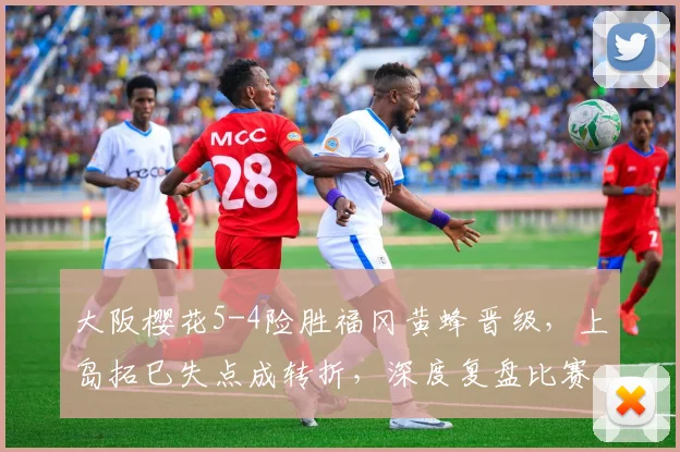 大阪樱花5-4险胜福冈黄蜂晋级，上岛拓巳失点成转折，深度复盘比赛全过程