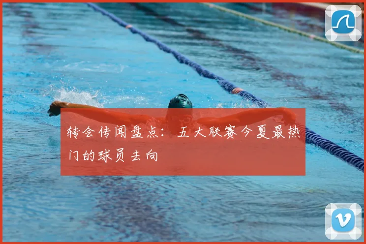 转会传闻盘点：五大联赛今夏最热门的球员去向