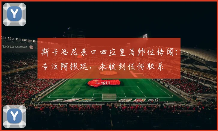 斯卡洛尼亲口回应皇马帅位传闻:专注阿根廷,未收到任何联系