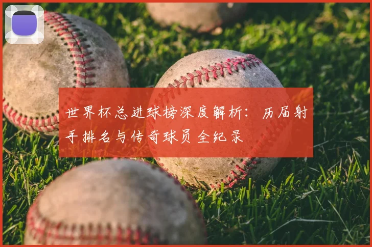 世界杯总进球榜深度解析：历届射手排名与传奇球员全纪录
