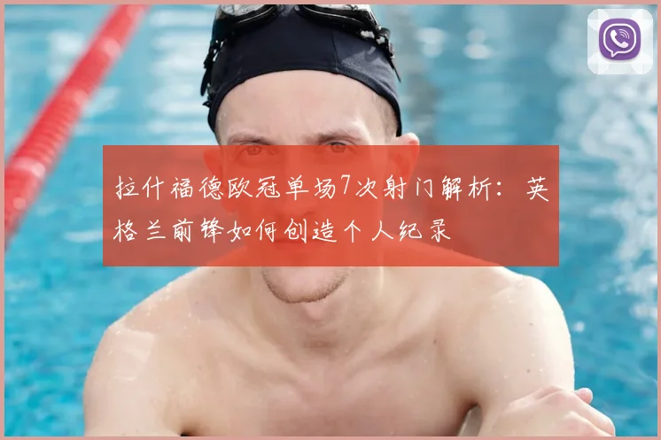 拉什福德欧冠单场7次射门解析：英格兰前锋如何创造个人纪录