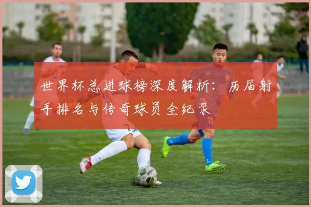 世界杯总进球榜深度解析：历届射手排名与传奇球员全纪录