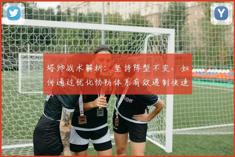 塔帅战术解析：坚持阵型不变，如何通过优化协防体系有效遏制快速反击