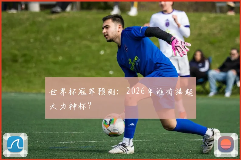 世界杯冠军预测:2026年谁将捧起大力神杯?