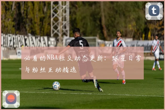 必看的NBA社交动态更新：球星日常与粉丝互动精选